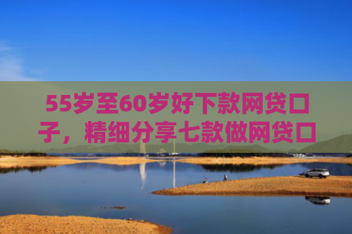 55岁至60岁好下款网贷口子，精细分享七款做网贷口子下款合法吗