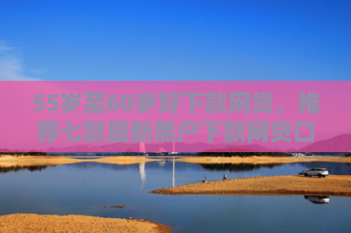 55岁至60岁好下款网贷，推荐七款最新黑户下款网贷口子