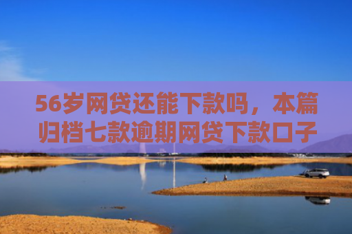 56岁网贷还能下款吗，本篇归档七款逾期网贷下款口子有哪些