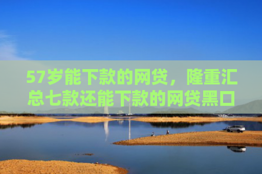 57岁能下款的网贷，隆重汇总七款还能下款的网贷黑口子