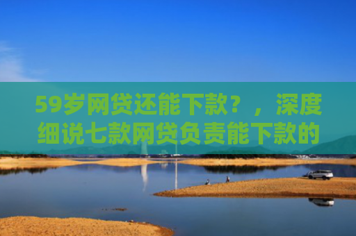 59岁网贷还能下款？，深度细说七款网贷负责能下款的口子