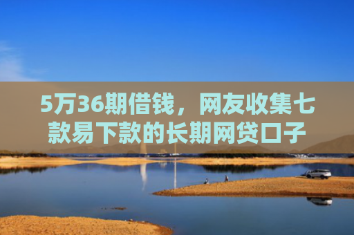 5万36期借钱，网友收集七款易下款的长期网贷口子