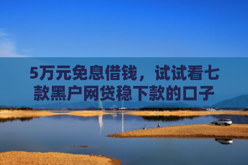 5万元免息借钱，试试看七款黑户网贷稳下款的口子