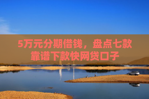 5万元分期借钱，盘点七款靠谱下款快网贷口子