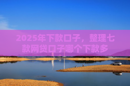 2025年下款口子，整理七款网贷口子哪个下款多