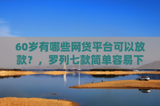 60岁有哪些网贷平台可以放款？，罗列七款简单容易下款的网贷口子