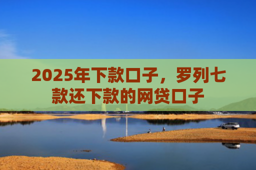 2025年下款口子，罗列七款还下款的网贷口子