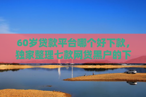 60岁贷款平台哪个好下款，独家整理七款网贷黑户的下款大额口子