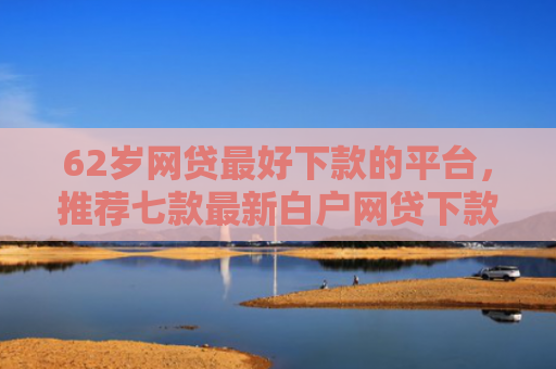 62岁网贷最好下款的平台，推荐七款最新白户网贷下款口子