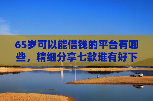 65岁可以能借钱的平台有哪些，精细分享七款谁有好下款的网贷口子