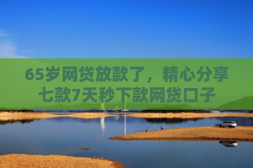 65岁网贷放款了，精心分享七款7天秒下款网贷口子