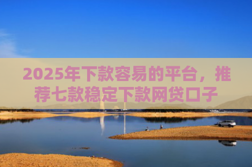 2025年下款容易的平台，推荐七款稳定下款网贷口子