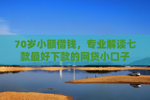 70岁小额借钱，专业解读七款最好下款的网贷小口子
