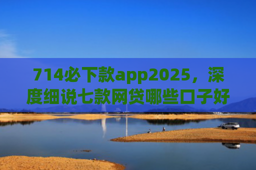 714必下款app2025，深度细说七款网贷哪些口子好下款快