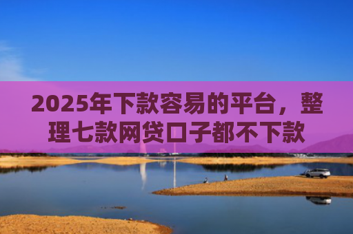 2025年下款容易的平台，整理七款网贷口子都不下款