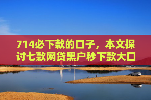 714必下款的口子，本文探讨七款网贷黑户秒下款大口子