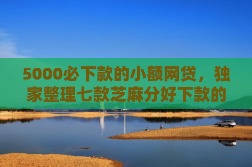 5000必下款的小额网贷，独家整理七款芝麻分好下款的网贷口子