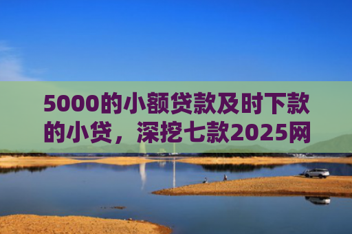 5000的小额贷款及时下款的小贷，深挖七款2025网贷必下款口子论坛