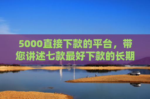 5000直接下款的平台，带您讲述七款最好下款的长期网贷口子