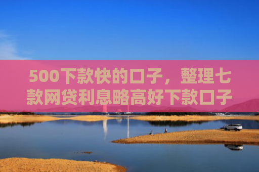 500下款快的口子，整理七款网贷利息略高好下款口子