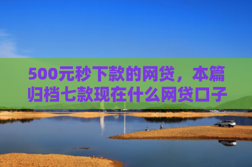 500元秒下款的网贷，本篇归档七款现在什么网贷口子好下款