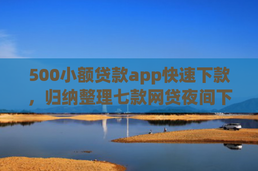 500小额贷款app快速下款，归纳整理七款网贷夜间下款的小口子
