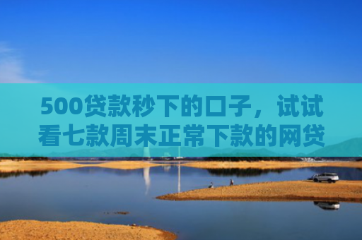 500贷款秒下的口子，试试看七款周末正常下款的网贷口子