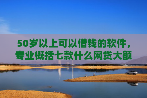 50岁以上可以借钱的软件，专业概括七款什么网贷大额口子好下款
