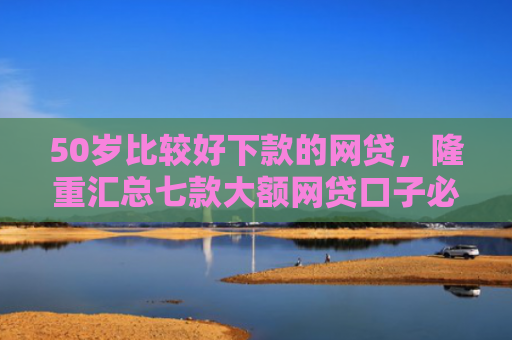 50岁比较好下款的网贷，隆重汇总七款大额网贷口子必下款的
