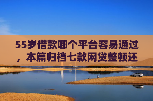 55岁借款哪个平台容易通过，本篇归档七款网贷整顿还能下款的口子