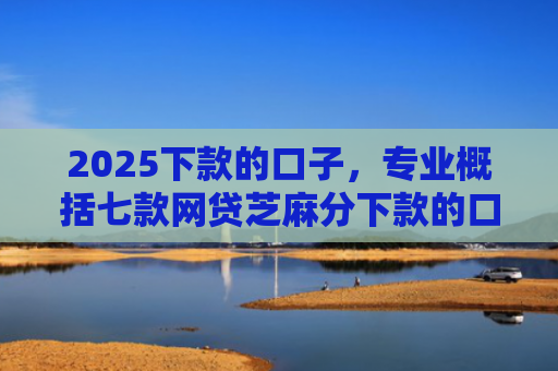 2025下款的口子，专业概括七款网贷芝麻分下款的口子