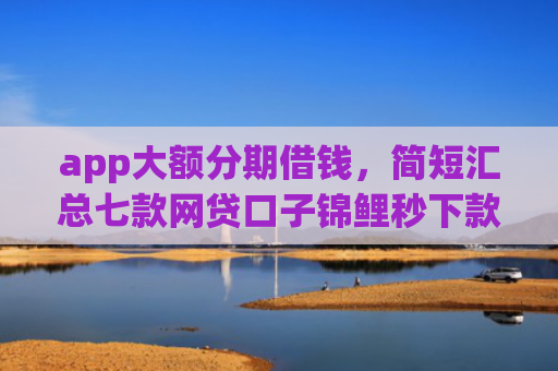 app大额分期借钱，简短汇总七款网贷口子锦鲤秒下款吗