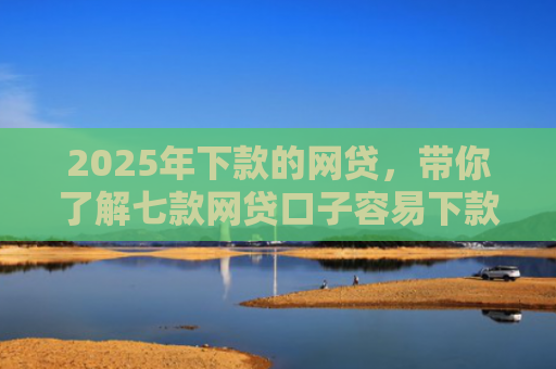 2025年下款的网贷，带你了解七款网贷口子容易下款的