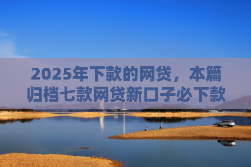 2025年下款的网贷，本篇归档七款网贷新口子必下款