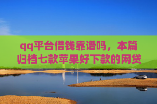 qq平台借钱靠谱吗，本篇归档七款苹果好下款的网贷口子