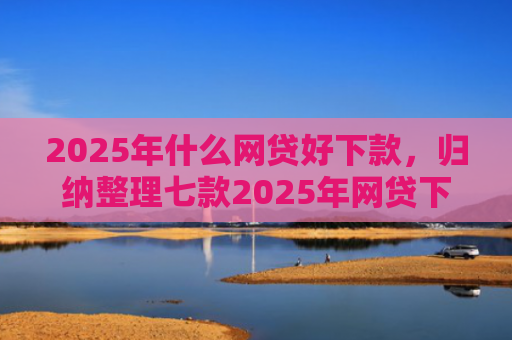 2025年什么网贷好下款，归纳整理七款2025年网贷下款口子