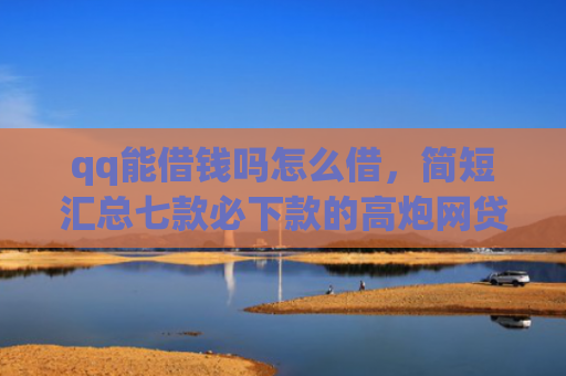 qq能借钱吗怎么借，简短汇总七款必下款的高炮网贷口子