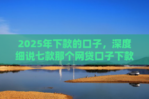 2025年下款的口子，深度细说七款那个网贷口子下款多