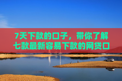 7天下款的口子，带你了解七款最新容易下款的网贷口子