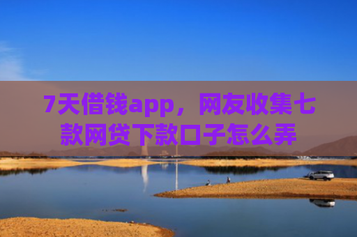 7天借钱app，网友收集七款网贷下款口子怎么弄