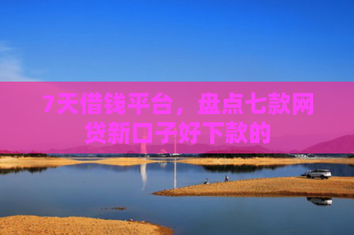 7天借钱平台，盘点七款网贷新口子好下款的