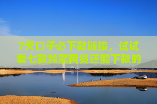 7天口子必下款链接，试试看七款频繁网贷还能下款的口子