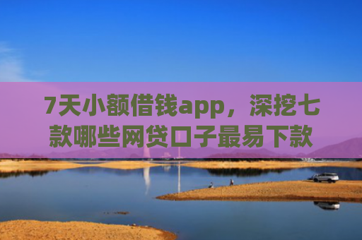 7天小额借钱app，深挖七款哪些网贷口子最易下款
