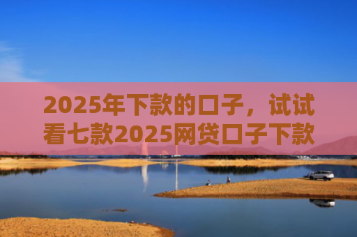 2025年下款的口子，试试看七款2025网贷口子下款的