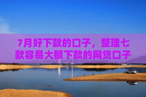 7月好下款的口子，整理七款容易大额下款的网贷口子
