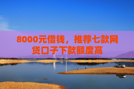 8000元借钱，推荐七款网贷口子下款额度高