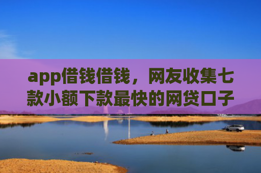 app借钱借钱，网友收集七款小额下款最快的网贷口子