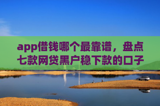 app借钱哪个最靠谱，盘点七款网贷黑户稳下款的口子