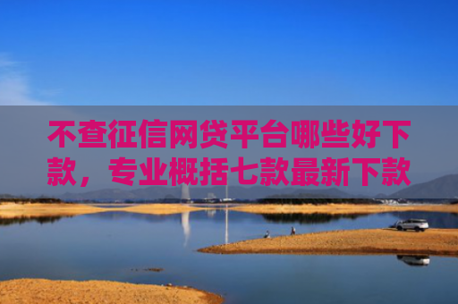 不查征信网贷平台哪些好下款，专业概括七款最新下款的网贷口子5月