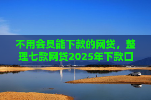不用会员能下款的网贷，整理七款网贷2025年下款口子